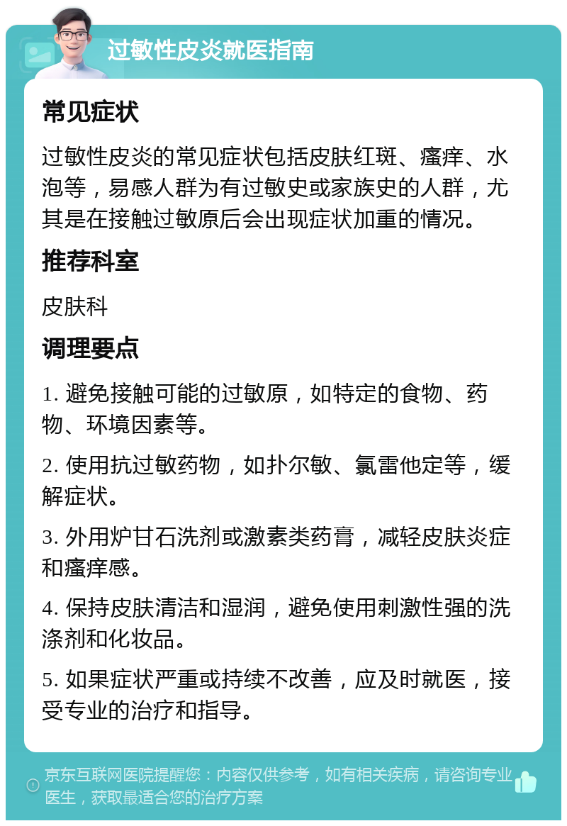 过敏性皮炎就医指南 常见症状 过敏性皮炎的常见症状包括皮肤红斑、瘙痒、水泡等，易感人群为有过敏史或家族史的人群，尤其是在接触过敏原后会出现症状加重的情况。 推荐科室 皮肤科 调理要点 1. 避免接触可能的过敏原，如特定的食物、药物、环境因素等。 2. 使用抗过敏药物，如扑尔敏、氯雷他定等，缓解症状。 3. 外用炉甘石洗剂或激素类药膏，减轻皮肤炎症和瘙痒感。 4. 保持皮肤清洁和湿润，避免使用刺激性强的洗涤剂和化妆品。 5. 如果症状严重或持续不改善，应及时就医，接受专业的治疗和指导。