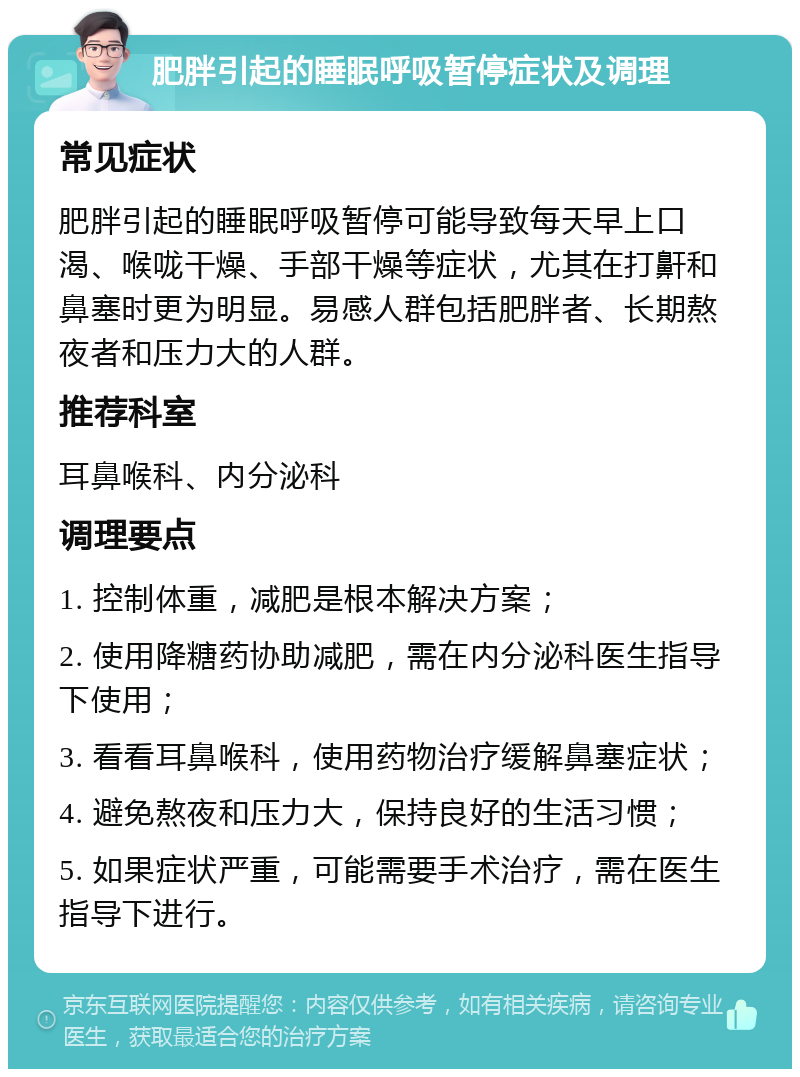 肥胖引起的睡眠呼吸暂停症状及调理 常见症状 肥胖引起的睡眠呼吸暂停可能导致每天早上口渴、喉咙干燥、手部干燥等症状，尤其在打鼾和鼻塞时更为明显。易感人群包括肥胖者、长期熬夜者和压力大的人群。 推荐科室 耳鼻喉科、内分泌科 调理要点 1. 控制体重，减肥是根本解决方案； 2. 使用降糖药协助减肥，需在内分泌科医生指导下使用； 3. 看看耳鼻喉科，使用药物治疗缓解鼻塞症状； 4. 避免熬夜和压力大，保持良好的生活习惯； 5. 如果症状严重，可能需要手术治疗，需在医生指导下进行。