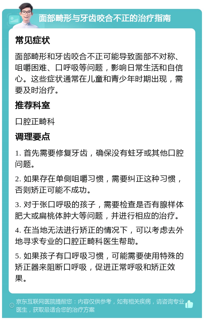 面部畸形与牙齿咬合不正的治疗指南 常见症状 面部畸形和牙齿咬合不正可能导致面部不对称、咀嚼困难、口呼吸等问题，影响日常生活和自信心。这些症状通常在儿童和青少年时期出现，需要及时治疗。 推荐科室 口腔正畸科 调理要点 1. 首先需要修复牙齿，确保没有蛀牙或其他口腔问题。 2. 如果存在单侧咀嚼习惯，需要纠正这种习惯，否则矫正可能不成功。 3. 对于张口呼吸的孩子，需要检查是否有腺样体肥大或扁桃体肿大等问题，并进行相应的治疗。 4. 在当地无法进行矫正的情况下，可以考虑去外地寻求专业的口腔正畸科医生帮助。 5. 如果孩子有口呼吸习惯，可能需要使用特殊的矫正器来阻断口呼吸，促进正常呼吸和矫正效果。