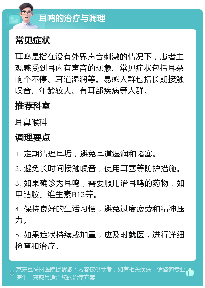 耳鸣的治疗与调理 常见症状 耳鸣是指在没有外界声音刺激的情况下，患者主观感受到耳内有声音的现象。常见症状包括耳朵响个不停、耳道湿润等。易感人群包括长期接触噪音、年龄较大、有耳部疾病等人群。 推荐科室 耳鼻喉科 调理要点 1. 定期清理耳垢，避免耳道湿润和堵塞。 2. 避免长时间接触噪音，使用耳塞等防护措施。 3. 如果确诊为耳鸣，需要服用治耳鸣的药物，如甲钴胺、维生素B12等。 4. 保持良好的生活习惯，避免过度疲劳和精神压力。 5. 如果症状持续或加重，应及时就医，进行详细检查和治疗。