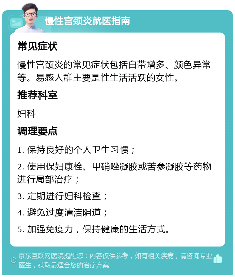 慢性宫颈炎就医指南 常见症状 慢性宫颈炎的常见症状包括白带增多、颜色异常等。易感人群主要是性生活活跃的女性。 推荐科室 妇科 调理要点 1. 保持良好的个人卫生习惯； 2. 使用保妇康栓、甲硝唑凝胶或苦参凝胶等药物进行局部治疗； 3. 定期进行妇科检查； 4. 避免过度清洁阴道； 5. 加强免疫力，保持健康的生活方式。