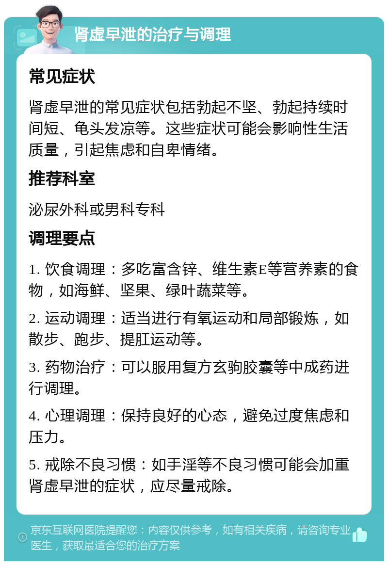 肾虚早泄的治疗与调理 常见症状 肾虚早泄的常见症状包括勃起不坚、勃起持续时间短、龟头发凉等。这些症状可能会影响性生活质量，引起焦虑和自卑情绪。 推荐科室 泌尿外科或男科专科 调理要点 1. 饮食调理：多吃富含锌、维生素E等营养素的食物，如海鲜、坚果、绿叶蔬菜等。 2. 运动调理：适当进行有氧运动和局部锻炼，如散步、跑步、提肛运动等。 3. 药物治疗：可以服用复方玄驹胶囊等中成药进行调理。 4. 心理调理：保持良好的心态，避免过度焦虑和压力。 5. 戒除不良习惯：如手淫等不良习惯可能会加重肾虚早泄的症状，应尽量戒除。