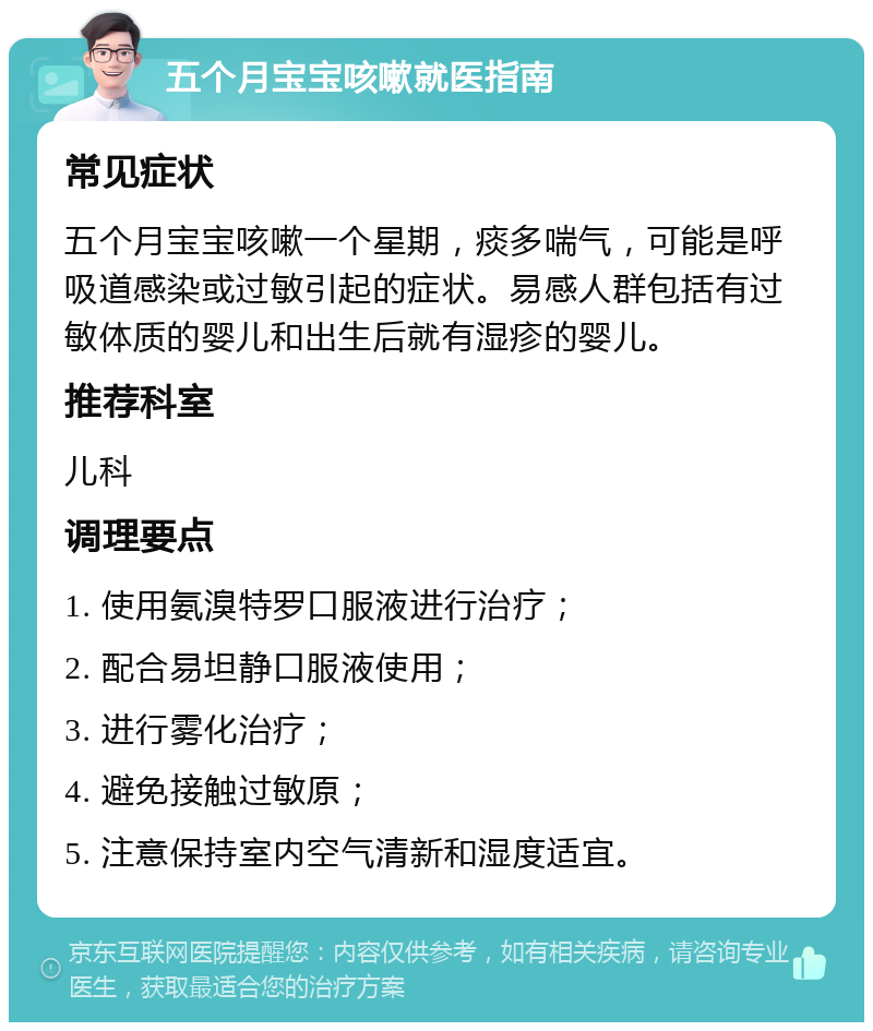 五个月宝宝咳嗽就医指南 常见症状 五个月宝宝咳嗽一个星期，痰多喘气，可能是呼吸道感染或过敏引起的症状。易感人群包括有过敏体质的婴儿和出生后就有湿疹的婴儿。 推荐科室 儿科 调理要点 1. 使用氨溴特罗口服液进行治疗； 2. 配合易坦静口服液使用； 3. 进行雾化治疗； 4. 避免接触过敏原； 5. 注意保持室内空气清新和湿度适宜。