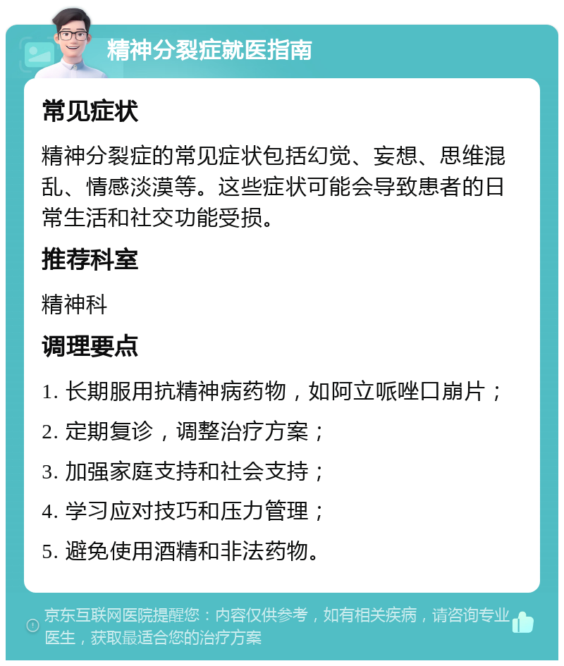 精神分裂症就医指南 常见症状 精神分裂症的常见症状包括幻觉、妄想、思维混乱、情感淡漠等。这些症状可能会导致患者的日常生活和社交功能受损。 推荐科室 精神科 调理要点 1. 长期服用抗精神病药物，如阿立哌唑口崩片； 2. 定期复诊，调整治疗方案； 3. 加强家庭支持和社会支持； 4. 学习应对技巧和压力管理； 5. 避免使用酒精和非法药物。