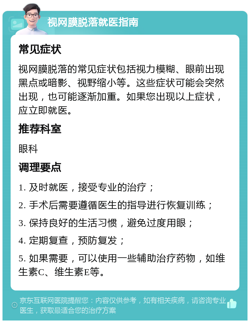 视网膜脱落就医指南 常见症状 视网膜脱落的常见症状包括视力模糊、眼前出现黑点或暗影、视野缩小等。这些症状可能会突然出现，也可能逐渐加重。如果您出现以上症状，应立即就医。 推荐科室 眼科 调理要点 1. 及时就医，接受专业的治疗； 2. 手术后需要遵循医生的指导进行恢复训练； 3. 保持良好的生活习惯，避免过度用眼； 4. 定期复查，预防复发； 5. 如果需要，可以使用一些辅助治疗药物，如维生素C、维生素E等。