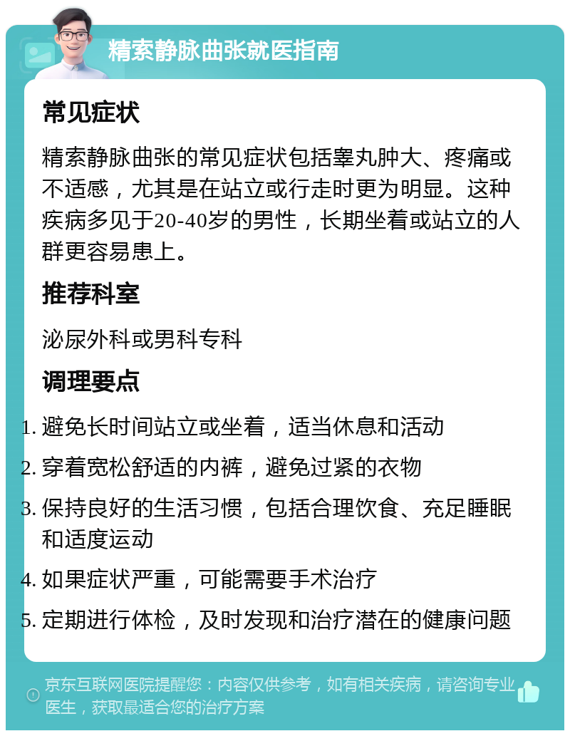 精索静脉曲张就医指南 常见症状 精索静脉曲张的常见症状包括睾丸肿大、疼痛或不适感，尤其是在站立或行走时更为明显。这种疾病多见于20-40岁的男性，长期坐着或站立的人群更容易患上。 推荐科室 泌尿外科或男科专科 调理要点 避免长时间站立或坐着，适当休息和活动 穿着宽松舒适的内裤，避免过紧的衣物 保持良好的生活习惯，包括合理饮食、充足睡眠和适度运动 如果症状严重，可能需要手术治疗 定期进行体检，及时发现和治疗潜在的健康问题