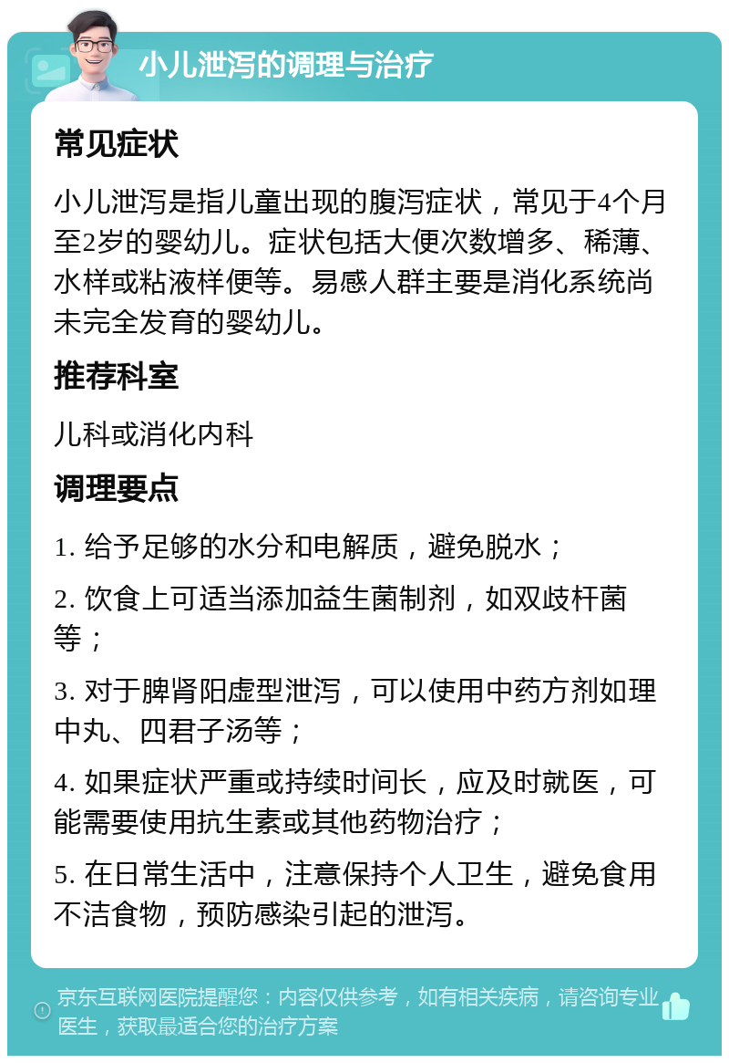 小儿泄泻的调理与治疗 常见症状 小儿泄泻是指儿童出现的腹泻症状，常见于4个月至2岁的婴幼儿。症状包括大便次数增多、稀薄、水样或粘液样便等。易感人群主要是消化系统尚未完全发育的婴幼儿。 推荐科室 儿科或消化内科 调理要点 1. 给予足够的水分和电解质，避免脱水； 2. 饮食上可适当添加益生菌制剂，如双歧杆菌等； 3. 对于脾肾阳虚型泄泻，可以使用中药方剂如理中丸、四君子汤等； 4. 如果症状严重或持续时间长，应及时就医，可能需要使用抗生素或其他药物治疗； 5. 在日常生活中，注意保持个人卫生，避免食用不洁食物，预防感染引起的泄泻。