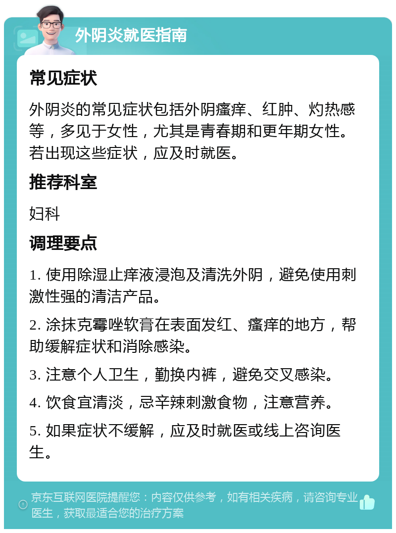 外阴炎就医指南 常见症状 外阴炎的常见症状包括外阴瘙痒、红肿、灼热感等，多见于女性，尤其是青春期和更年期女性。若出现这些症状，应及时就医。 推荐科室 妇科 调理要点 1. 使用除湿止痒液浸泡及清洗外阴，避免使用刺激性强的清洁产品。 2. 涂抹克霉唑软膏在表面发红、瘙痒的地方，帮助缓解症状和消除感染。 3. 注意个人卫生，勤换内裤，避免交叉感染。 4. 饮食宜清淡，忌辛辣刺激食物，注意营养。 5. 如果症状不缓解，应及时就医或线上咨询医生。