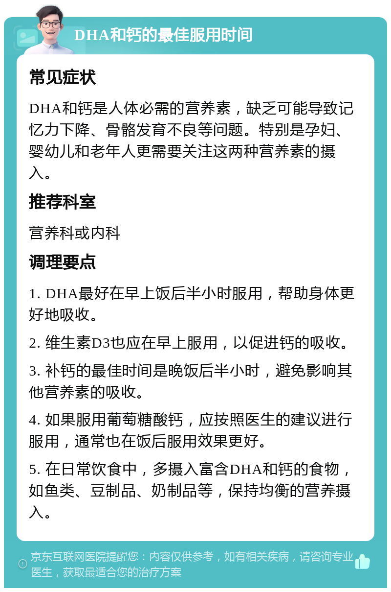 DHA和钙的最佳服用时间 常见症状 DHA和钙是人体必需的营养素，缺乏可能导致记忆力下降、骨骼发育不良等问题。特别是孕妇、婴幼儿和老年人更需要关注这两种营养素的摄入。 推荐科室 营养科或内科 调理要点 1. DHA最好在早上饭后半小时服用，帮助身体更好地吸收。 2. 维生素D3也应在早上服用，以促进钙的吸收。 3. 补钙的最佳时间是晚饭后半小时，避免影响其他营养素的吸收。 4. 如果服用葡萄糖酸钙，应按照医生的建议进行服用，通常也在饭后服用效果更好。 5. 在日常饮食中，多摄入富含DHA和钙的食物，如鱼类、豆制品、奶制品等，保持均衡的营养摄入。