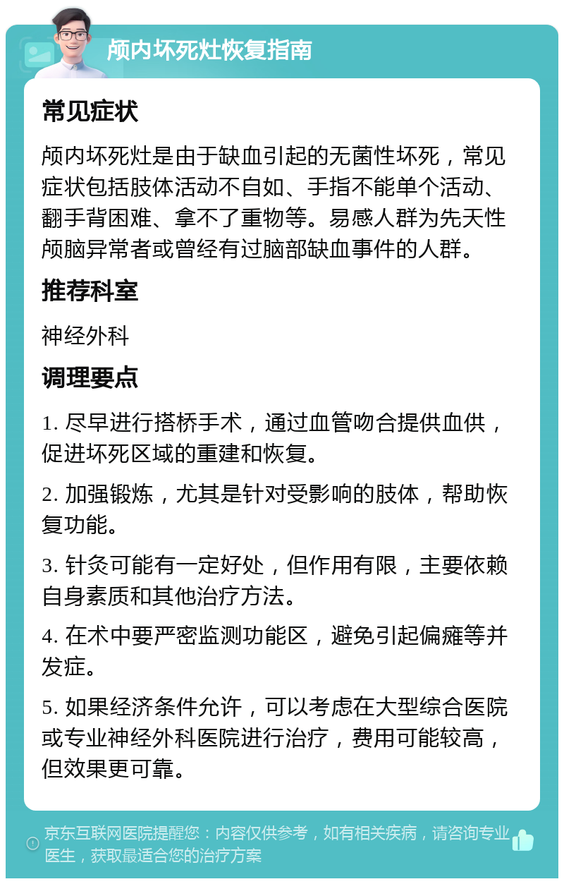 颅内坏死灶恢复指南 常见症状 颅内坏死灶是由于缺血引起的无菌性坏死，常见症状包括肢体活动不自如、手指不能单个活动、翻手背困难、拿不了重物等。易感人群为先天性颅脑异常者或曾经有过脑部缺血事件的人群。 推荐科室 神经外科 调理要点 1. 尽早进行搭桥手术，通过血管吻合提供血供，促进坏死区域的重建和恢复。 2. 加强锻炼，尤其是针对受影响的肢体，帮助恢复功能。 3. 针灸可能有一定好处，但作用有限，主要依赖自身素质和其他治疗方法。 4. 在术中要严密监测功能区，避免引起偏瘫等并发症。 5. 如果经济条件允许，可以考虑在大型综合医院或专业神经外科医院进行治疗，费用可能较高，但效果更可靠。