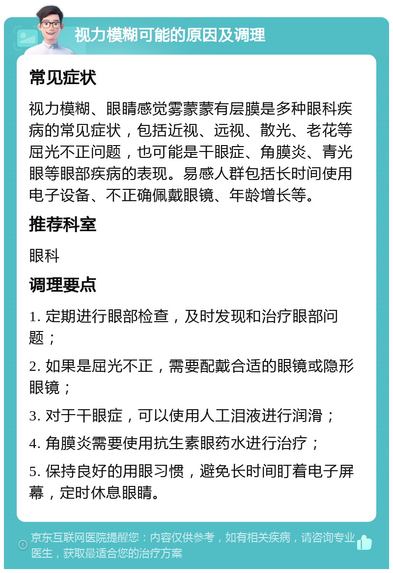 视力模糊可能的原因及调理 常见症状 视力模糊、眼睛感觉雾蒙蒙有层膜是多种眼科疾病的常见症状，包括近视、远视、散光、老花等屈光不正问题，也可能是干眼症、角膜炎、青光眼等眼部疾病的表现。易感人群包括长时间使用电子设备、不正确佩戴眼镜、年龄增长等。 推荐科室 眼科 调理要点 1. 定期进行眼部检查，及时发现和治疗眼部问题； 2. 如果是屈光不正，需要配戴合适的眼镜或隐形眼镜； 3. 对于干眼症，可以使用人工泪液进行润滑； 4. 角膜炎需要使用抗生素眼药水进行治疗； 5. 保持良好的用眼习惯，避免长时间盯着电子屏幕，定时休息眼睛。