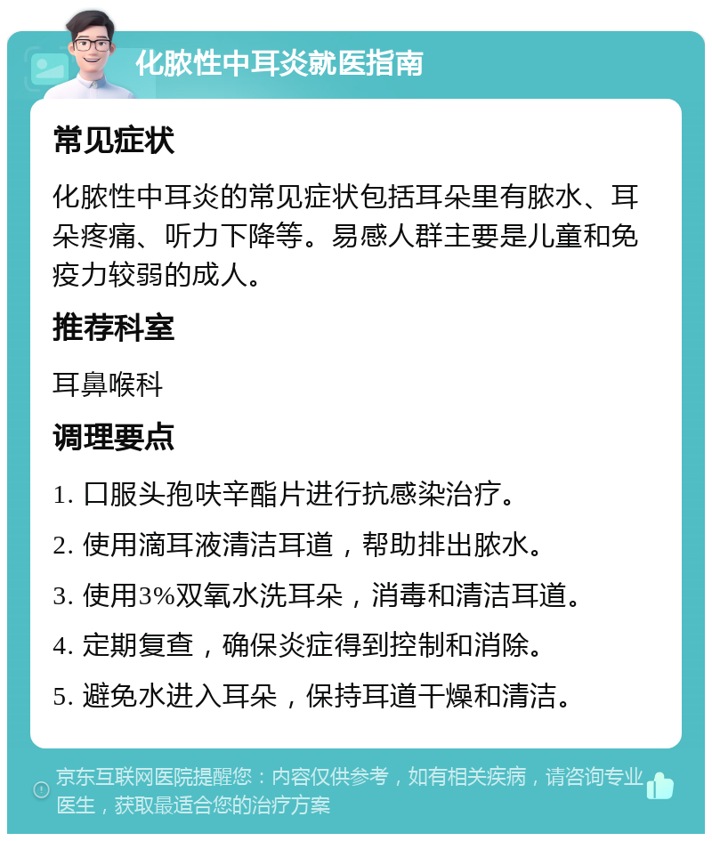 化脓性中耳炎就医指南 常见症状 化脓性中耳炎的常见症状包括耳朵里有脓水、耳朵疼痛、听力下降等。易感人群主要是儿童和免疫力较弱的成人。 推荐科室 耳鼻喉科 调理要点 1. 口服头孢呋辛酯片进行抗感染治疗。 2. 使用滴耳液清洁耳道，帮助排出脓水。 3. 使用3%双氧水洗耳朵，消毒和清洁耳道。 4. 定期复查，确保炎症得到控制和消除。 5. 避免水进入耳朵，保持耳道干燥和清洁。