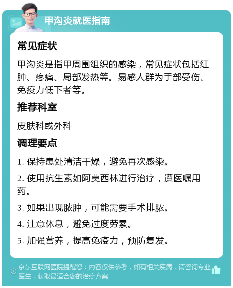 甲沟炎就医指南 常见症状 甲沟炎是指甲周围组织的感染，常见症状包括红肿、疼痛、局部发热等。易感人群为手部受伤、免疫力低下者等。 推荐科室 皮肤科或外科 调理要点 1. 保持患处清洁干燥，避免再次感染。 2. 使用抗生素如阿莫西林进行治疗，遵医嘱用药。 3. 如果出现脓肿，可能需要手术排脓。 4. 注意休息，避免过度劳累。 5. 加强营养，提高免疫力，预防复发。