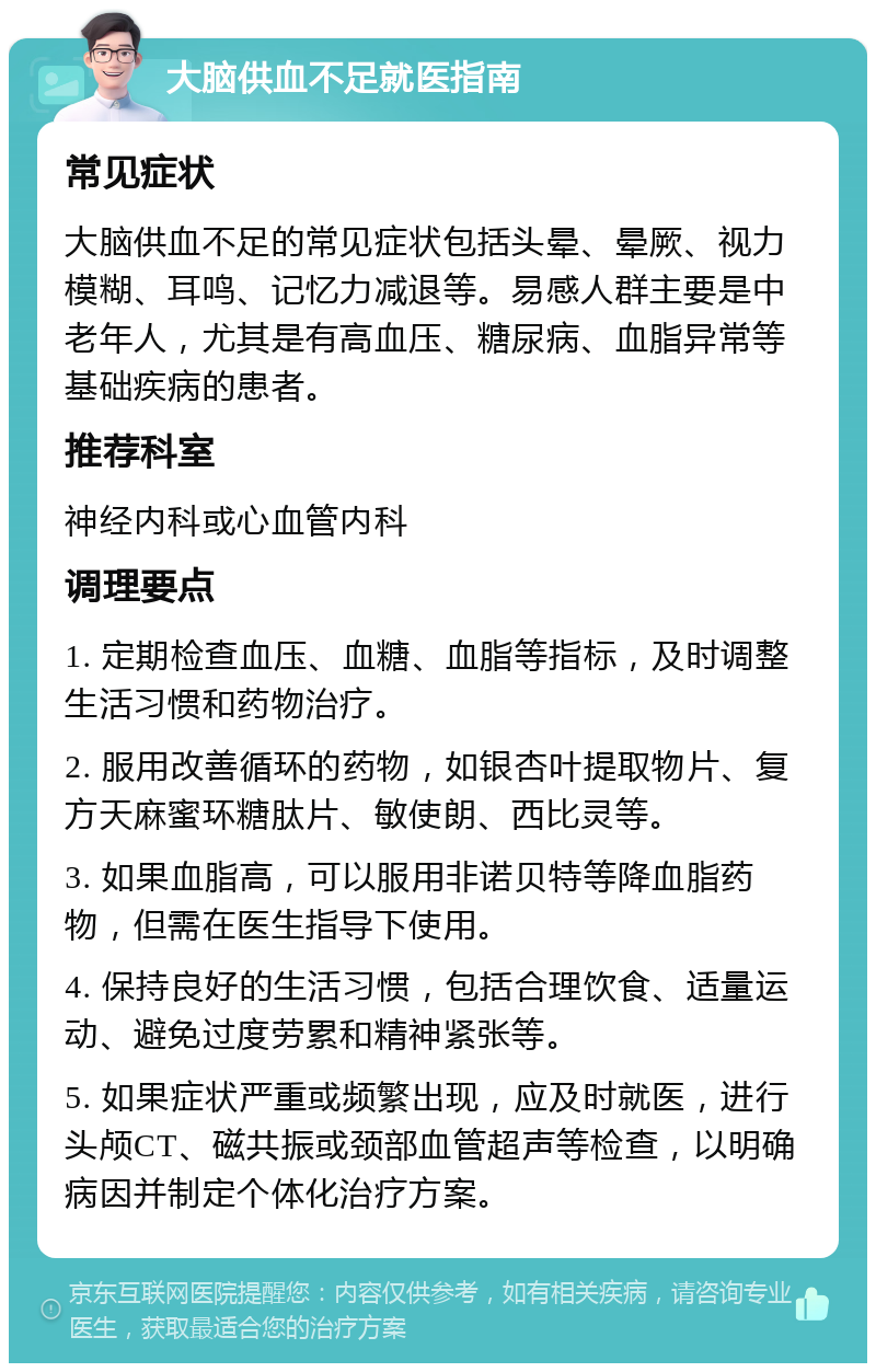 大脑供血不足就医指南 常见症状 大脑供血不足的常见症状包括头晕、晕厥、视力模糊、耳鸣、记忆力减退等。易感人群主要是中老年人，尤其是有高血压、糖尿病、血脂异常等基础疾病的患者。 推荐科室 神经内科或心血管内科 调理要点 1. 定期检查血压、血糖、血脂等指标，及时调整生活习惯和药物治疗。 2. 服用改善循环的药物，如银杏叶提取物片、复方天麻蜜环糖肽片、敏使朗、西比灵等。 3. 如果血脂高，可以服用非诺贝特等降血脂药物，但需在医生指导下使用。 4. 保持良好的生活习惯，包括合理饮食、适量运动、避免过度劳累和精神紧张等。 5. 如果症状严重或频繁出现，应及时就医，进行头颅CT、磁共振或颈部血管超声等检查，以明确病因并制定个体化治疗方案。