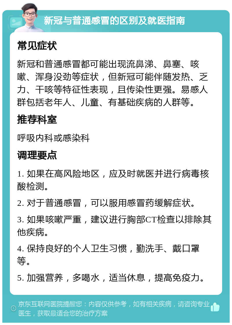 新冠与普通感冒的区别及就医指南 常见症状 新冠和普通感冒都可能出现流鼻涕、鼻塞、咳嗽、浑身没劲等症状，但新冠可能伴随发热、乏力、干咳等特征性表现，且传染性更强。易感人群包括老年人、儿童、有基础疾病的人群等。 推荐科室 呼吸内科或感染科 调理要点 1. 如果在高风险地区，应及时就医并进行病毒核酸检测。 2. 对于普通感冒，可以服用感冒药缓解症状。 3. 如果咳嗽严重，建议进行胸部CT检查以排除其他疾病。 4. 保持良好的个人卫生习惯，勤洗手、戴口罩等。 5. 加强营养，多喝水，适当休息，提高免疫力。