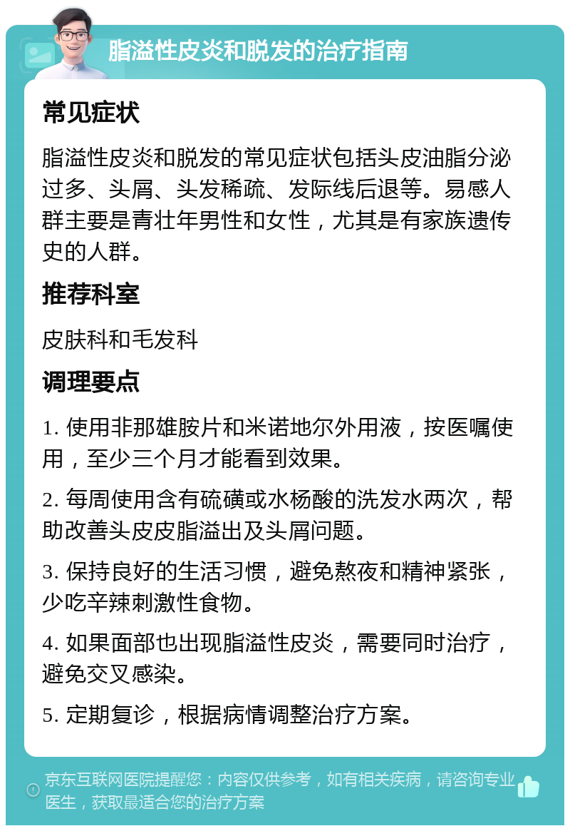 脂溢性皮炎和脱发的治疗指南 常见症状 脂溢性皮炎和脱发的常见症状包括头皮油脂分泌过多、头屑、头发稀疏、发际线后退等。易感人群主要是青壮年男性和女性，尤其是有家族遗传史的人群。 推荐科室 皮肤科和毛发科 调理要点 1. 使用非那雄胺片和米诺地尔外用液，按医嘱使用，至少三个月才能看到效果。 2. 每周使用含有硫磺或水杨酸的洗发水两次，帮助改善头皮皮脂溢出及头屑问题。 3. 保持良好的生活习惯，避免熬夜和精神紧张，少吃辛辣刺激性食物。 4. 如果面部也出现脂溢性皮炎，需要同时治疗，避免交叉感染。 5. 定期复诊，根据病情调整治疗方案。