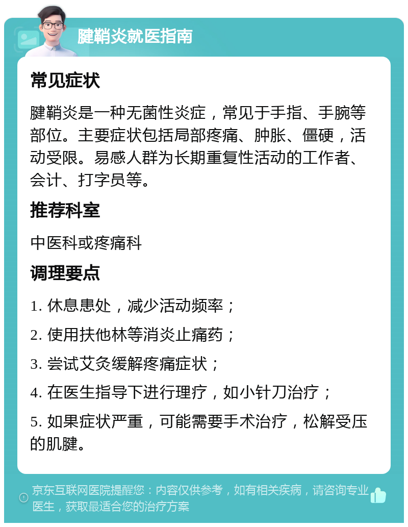 腱鞘炎就医指南 常见症状 腱鞘炎是一种无菌性炎症，常见于手指、手腕等部位。主要症状包括局部疼痛、肿胀、僵硬，活动受限。易感人群为长期重复性活动的工作者、会计、打字员等。 推荐科室 中医科或疼痛科 调理要点 1. 休息患处，减少活动频率； 2. 使用扶他林等消炎止痛药； 3. 尝试艾灸缓解疼痛症状； 4. 在医生指导下进行理疗，如小针刀治疗； 5. 如果症状严重，可能需要手术治疗，松解受压的肌腱。