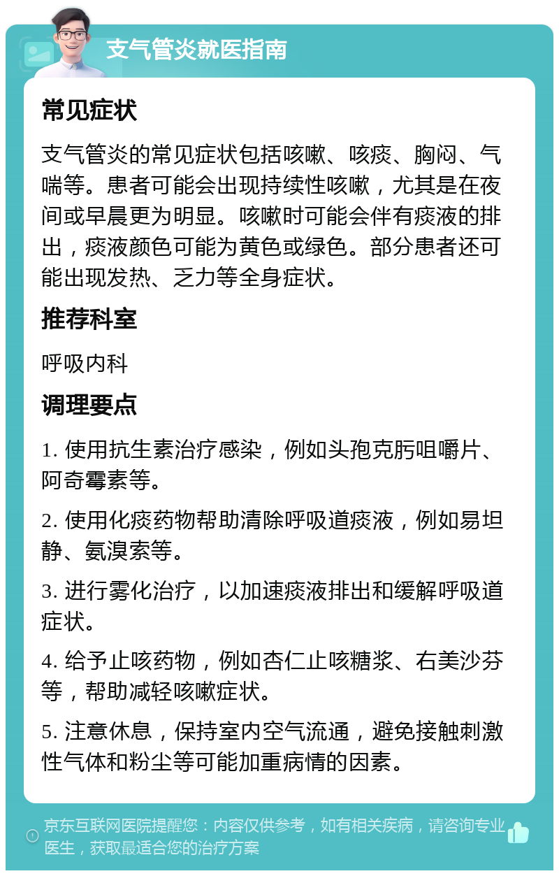 支气管炎就医指南 常见症状 支气管炎的常见症状包括咳嗽、咳痰、胸闷、气喘等。患者可能会出现持续性咳嗽，尤其是在夜间或早晨更为明显。咳嗽时可能会伴有痰液的排出，痰液颜色可能为黄色或绿色。部分患者还可能出现发热、乏力等全身症状。 推荐科室 呼吸内科 调理要点 1. 使用抗生素治疗感染，例如头孢克肟咀嚼片、阿奇霉素等。 2. 使用化痰药物帮助清除呼吸道痰液，例如易坦静、氨溴索等。 3. 进行雾化治疗，以加速痰液排出和缓解呼吸道症状。 4. 给予止咳药物，例如杏仁止咳糖浆、右美沙芬等，帮助减轻咳嗽症状。 5. 注意休息，保持室内空气流通，避免接触刺激性气体和粉尘等可能加重病情的因素。