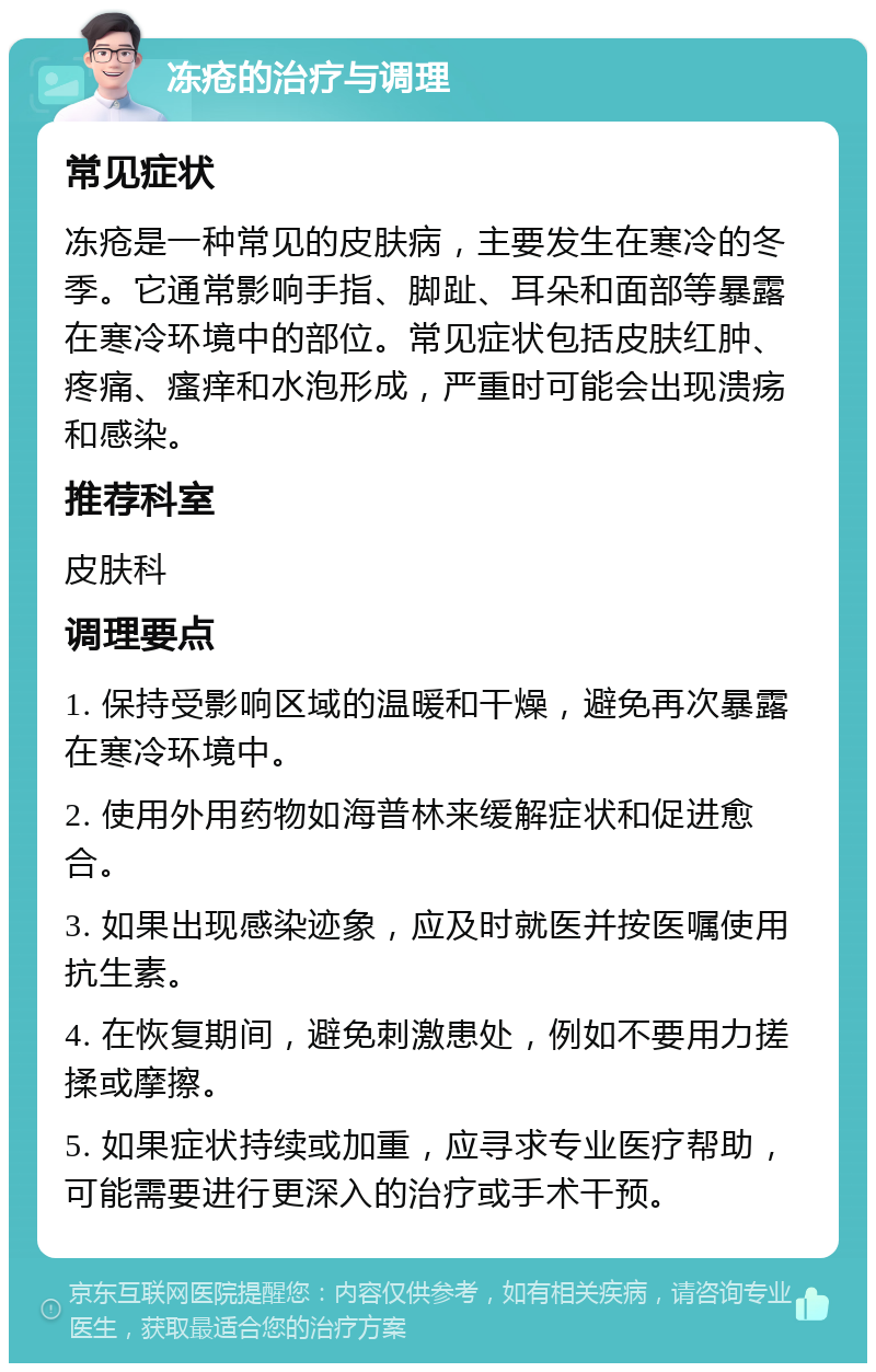 冻疮的治疗与调理 常见症状 冻疮是一种常见的皮肤病，主要发生在寒冷的冬季。它通常影响手指、脚趾、耳朵和面部等暴露在寒冷环境中的部位。常见症状包括皮肤红肿、疼痛、瘙痒和水泡形成，严重时可能会出现溃疡和感染。 推荐科室 皮肤科 调理要点 1. 保持受影响区域的温暖和干燥，避免再次暴露在寒冷环境中。 2. 使用外用药物如海普林来缓解症状和促进愈合。 3. 如果出现感染迹象，应及时就医并按医嘱使用抗生素。 4. 在恢复期间，避免刺激患处，例如不要用力搓揉或摩擦。 5. 如果症状持续或加重，应寻求专业医疗帮助，可能需要进行更深入的治疗或手术干预。