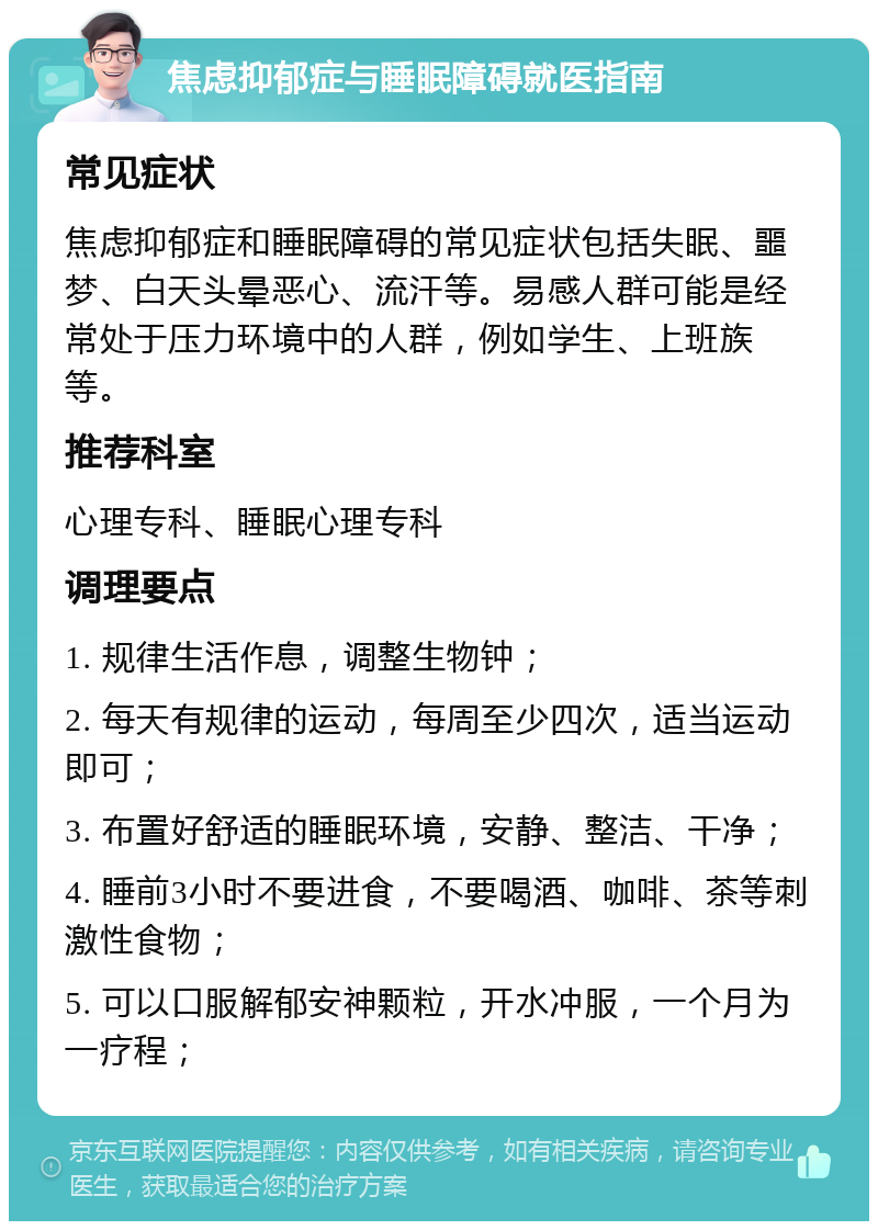 焦虑抑郁症与睡眠障碍就医指南 常见症状 焦虑抑郁症和睡眠障碍的常见症状包括失眠、噩梦、白天头晕恶心、流汗等。易感人群可能是经常处于压力环境中的人群，例如学生、上班族等。 推荐科室 心理专科、睡眠心理专科 调理要点 1. 规律生活作息，调整生物钟； 2. 每天有规律的运动，每周至少四次，适当运动即可； 3. 布置好舒适的睡眠环境，安静、整洁、干净； 4. 睡前3小时不要进食，不要喝酒、咖啡、茶等刺激性食物； 5. 可以口服解郁安神颗粒，开水冲服，一个月为一疗程；