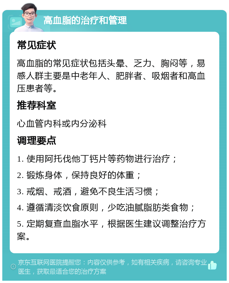 高血脂的治疗和管理 常见症状 高血脂的常见症状包括头晕、乏力、胸闷等，易感人群主要是中老年人、肥胖者、吸烟者和高血压患者等。 推荐科室 心血管内科或内分泌科 调理要点 1. 使用阿托伐他丁钙片等药物进行治疗； 2. 锻炼身体，保持良好的体重； 3. 戒烟、戒酒，避免不良生活习惯； 4. 遵循清淡饮食原则，少吃油腻脂肪类食物； 5. 定期复查血脂水平，根据医生建议调整治疗方案。