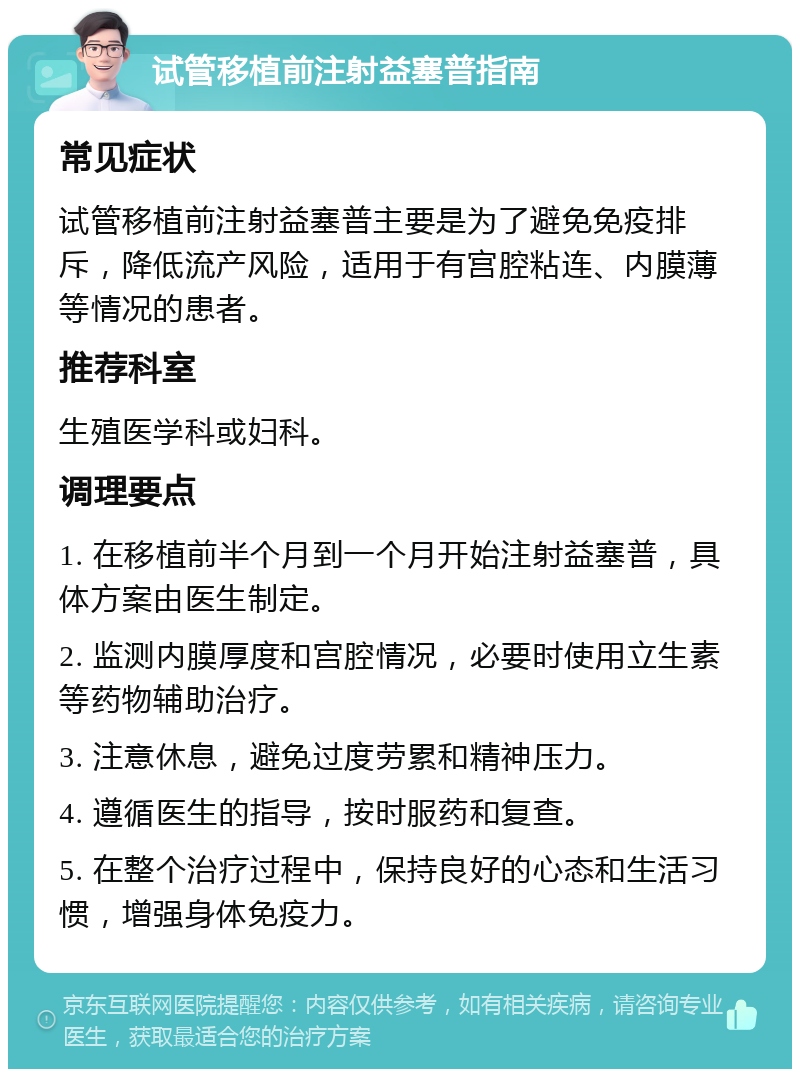 试管移植前注射益塞普指南 常见症状 试管移植前注射益塞普主要是为了避免免疫排斥，降低流产风险，适用于有宫腔粘连、内膜薄等情况的患者。 推荐科室 生殖医学科或妇科。 调理要点 1. 在移植前半个月到一个月开始注射益塞普，具体方案由医生制定。 2. 监测内膜厚度和宫腔情况，必要时使用立生素等药物辅助治疗。 3. 注意休息，避免过度劳累和精神压力。 4. 遵循医生的指导，按时服药和复查。 5. 在整个治疗过程中，保持良好的心态和生活习惯，增强身体免疫力。