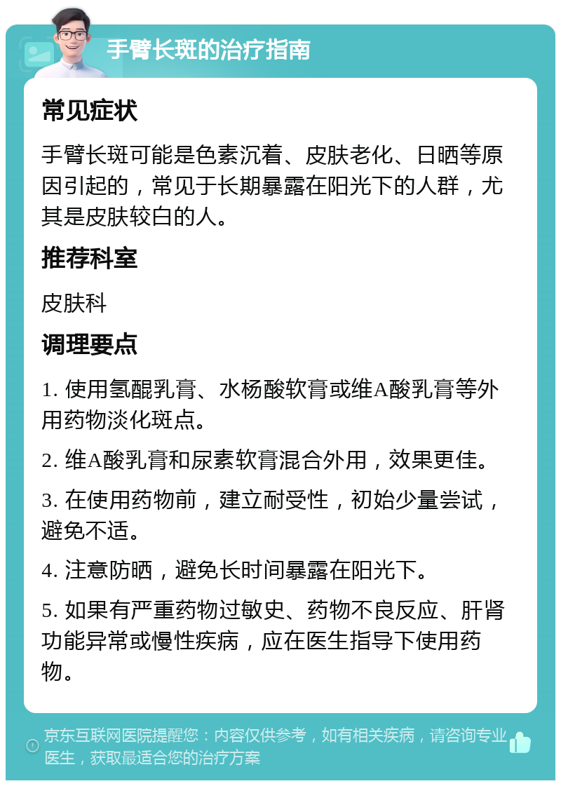 手臂长斑的治疗指南 常见症状 手臂长斑可能是色素沉着、皮肤老化、日晒等原因引起的，常见于长期暴露在阳光下的人群，尤其是皮肤较白的人。 推荐科室 皮肤科 调理要点 1. 使用氢醌乳膏、水杨酸软膏或维A酸乳膏等外用药物淡化斑点。 2. 维A酸乳膏和尿素软膏混合外用，效果更佳。 3. 在使用药物前，建立耐受性，初始少量尝试，避免不适。 4. 注意防晒，避免长时间暴露在阳光下。 5. 如果有严重药物过敏史、药物不良反应、肝肾功能异常或慢性疾病，应在医生指导下使用药物。