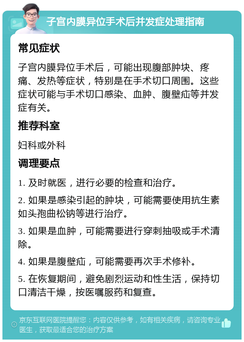 子宫内膜异位手术后并发症处理指南 常见症状 子宫内膜异位手术后，可能出现腹部肿块、疼痛、发热等症状，特别是在手术切口周围。这些症状可能与手术切口感染、血肿、腹壁疝等并发症有关。 推荐科室 妇科或外科 调理要点 1. 及时就医，进行必要的检查和治疗。 2. 如果是感染引起的肿块，可能需要使用抗生素如头孢曲松钠等进行治疗。 3. 如果是血肿，可能需要进行穿刺抽吸或手术清除。 4. 如果是腹壁疝，可能需要再次手术修补。 5. 在恢复期间，避免剧烈运动和性生活，保持切口清洁干燥，按医嘱服药和复查。