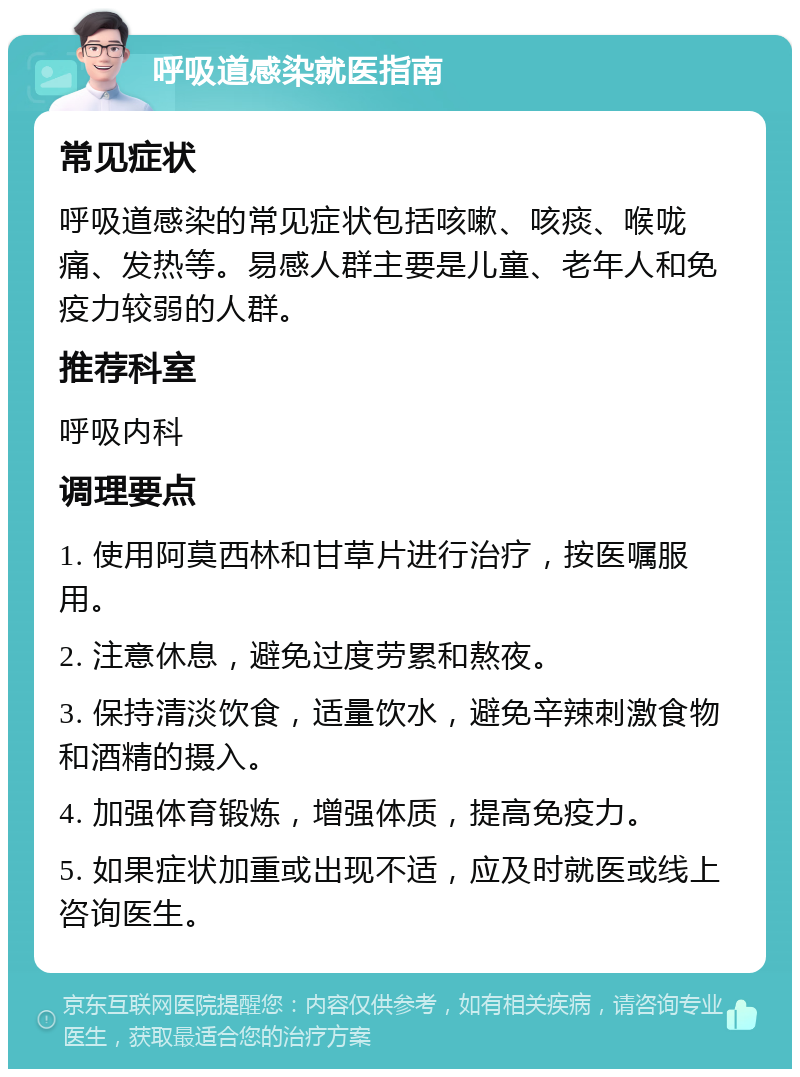 呼吸道感染就医指南 常见症状 呼吸道感染的常见症状包括咳嗽、咳痰、喉咙痛、发热等。易感人群主要是儿童、老年人和免疫力较弱的人群。 推荐科室 呼吸内科 调理要点 1. 使用阿莫西林和甘草片进行治疗，按医嘱服用。 2. 注意休息，避免过度劳累和熬夜。 3. 保持清淡饮食，适量饮水，避免辛辣刺激食物和酒精的摄入。 4. 加强体育锻炼，增强体质，提高免疫力。 5. 如果症状加重或出现不适，应及时就医或线上咨询医生。