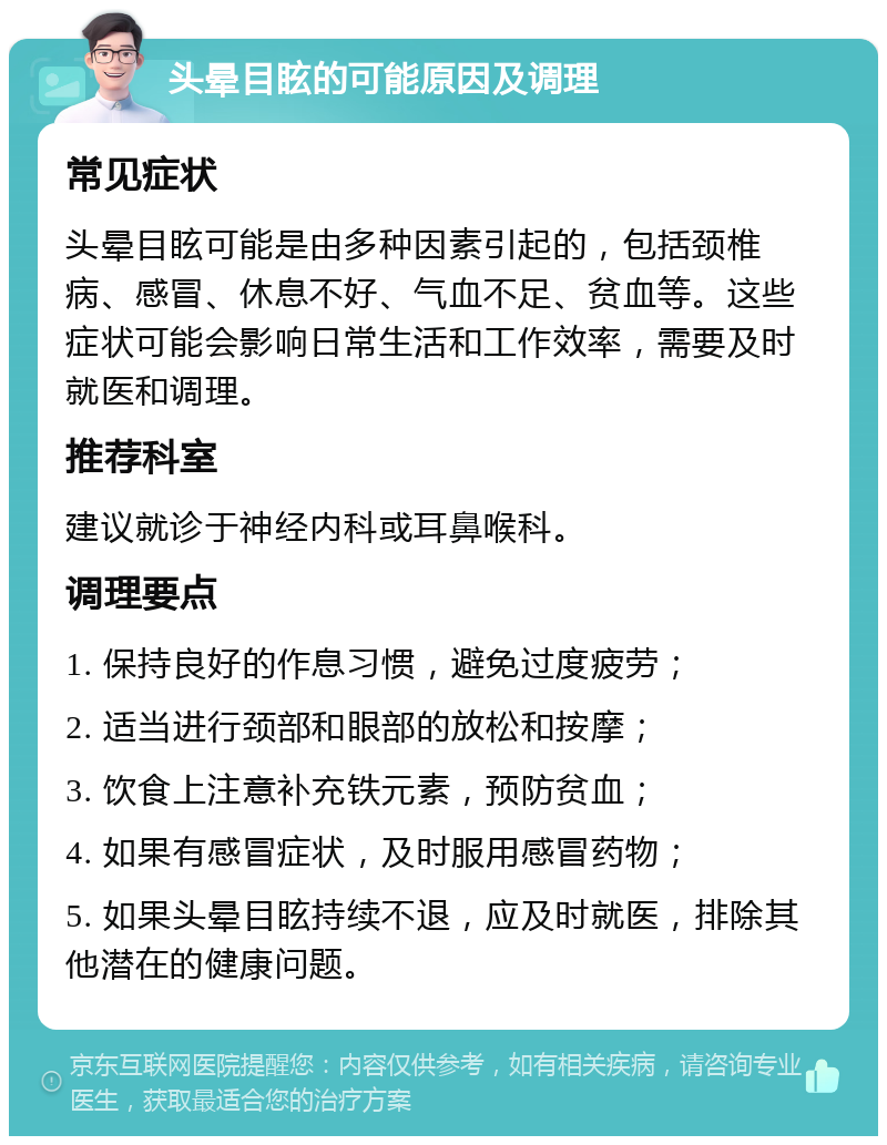 头晕目眩的可能原因及调理 常见症状 头晕目眩可能是由多种因素引起的，包括颈椎病、感冒、休息不好、气血不足、贫血等。这些症状可能会影响日常生活和工作效率，需要及时就医和调理。 推荐科室 建议就诊于神经内科或耳鼻喉科。 调理要点 1. 保持良好的作息习惯，避免过度疲劳； 2. 适当进行颈部和眼部的放松和按摩； 3. 饮食上注意补充铁元素，预防贫血； 4. 如果有感冒症状，及时服用感冒药物； 5. 如果头晕目眩持续不退，应及时就医，排除其他潜在的健康问题。