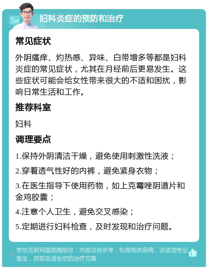 妇科炎症的预防和治疗 常见症状 外阴瘙痒、灼热感、异味、白带增多等都是妇科炎症的常见症状，尤其在月经前后更易发生。这些症状可能会给女性带来很大的不适和困扰，影响日常生活和工作。 推荐科室 妇科 调理要点 1.保持外阴清洁干燥，避免使用刺激性洗液； 2.穿着透气性好的内裤，避免紧身衣物； 3.在医生指导下使用药物，如上克霉唑阴道片和金鸡胶囊； 4.注意个人卫生，避免交叉感染； 5.定期进行妇科检查，及时发现和治疗问题。