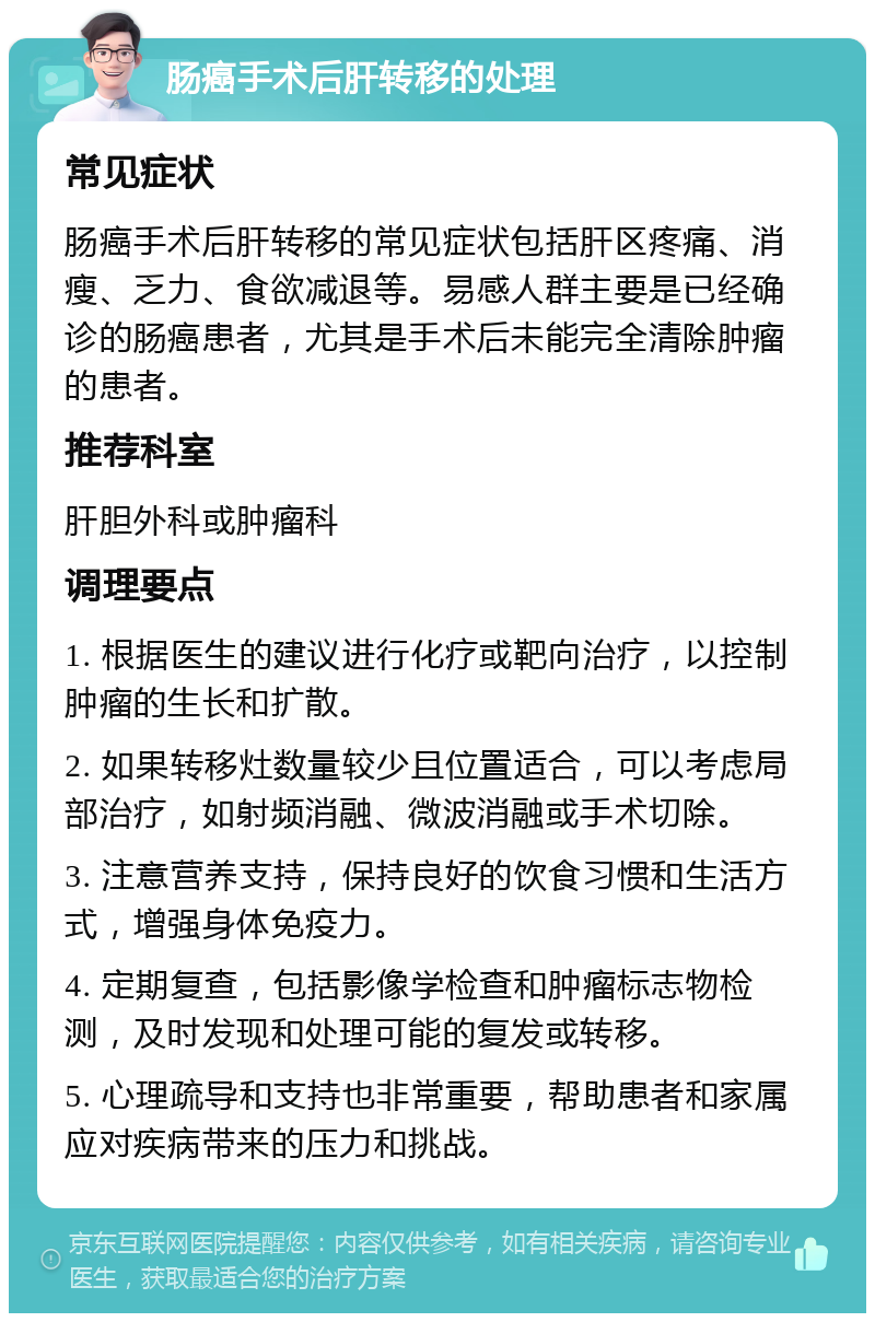 肠癌手术后肝转移的处理 常见症状 肠癌手术后肝转移的常见症状包括肝区疼痛、消瘦、乏力、食欲减退等。易感人群主要是已经确诊的肠癌患者，尤其是手术后未能完全清除肿瘤的患者。 推荐科室 肝胆外科或肿瘤科 调理要点 1. 根据医生的建议进行化疗或靶向治疗，以控制肿瘤的生长和扩散。 2. 如果转移灶数量较少且位置适合，可以考虑局部治疗，如射频消融、微波消融或手术切除。 3. 注意营养支持，保持良好的饮食习惯和生活方式，增强身体免疫力。 4. 定期复查，包括影像学检查和肿瘤标志物检测，及时发现和处理可能的复发或转移。 5. 心理疏导和支持也非常重要，帮助患者和家属应对疾病带来的压力和挑战。