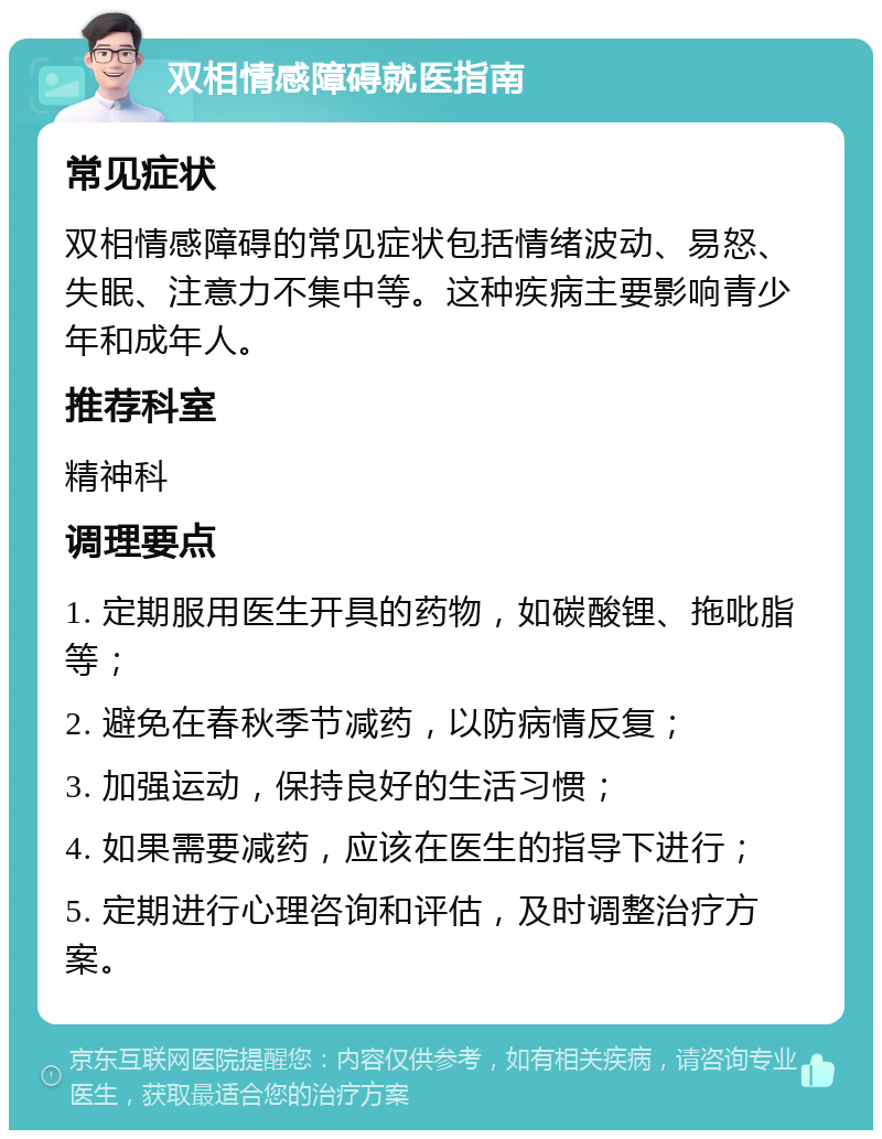 双相情感障碍就医指南 常见症状 双相情感障碍的常见症状包括情绪波动、易怒、失眠、注意力不集中等。这种疾病主要影响青少年和成年人。 推荐科室 精神科 调理要点 1. 定期服用医生开具的药物，如碳酸锂、拖吡脂等； 2. 避免在春秋季节减药，以防病情反复； 3. 加强运动，保持良好的生活习惯； 4. 如果需要减药，应该在医生的指导下进行； 5. 定期进行心理咨询和评估，及时调整治疗方案。