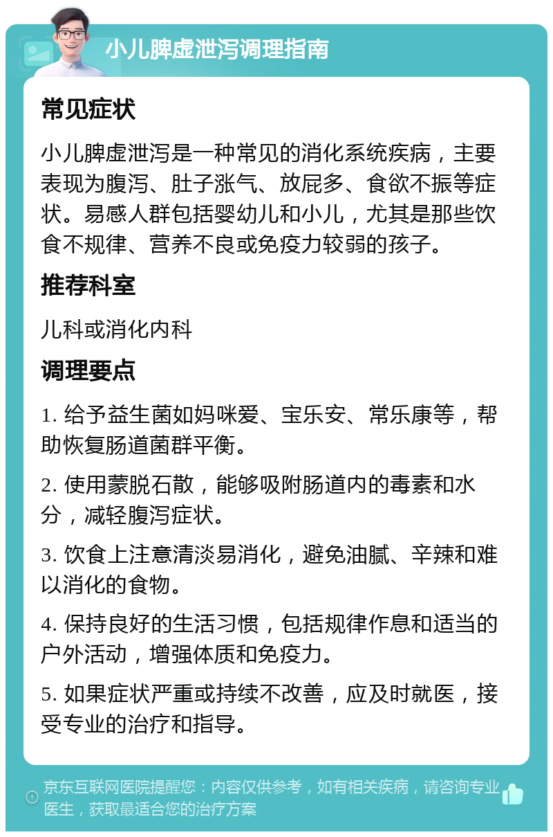 小儿脾虚泄泻调理指南 常见症状 小儿脾虚泄泻是一种常见的消化系统疾病，主要表现为腹泻、肚子涨气、放屁多、食欲不振等症状。易感人群包括婴幼儿和小儿，尤其是那些饮食不规律、营养不良或免疫力较弱的孩子。 推荐科室 儿科或消化内科 调理要点 1. 给予益生菌如妈咪爱、宝乐安、常乐康等，帮助恢复肠道菌群平衡。 2. 使用蒙脱石散，能够吸附肠道内的毒素和水分，减轻腹泻症状。 3. 饮食上注意清淡易消化，避免油腻、辛辣和难以消化的食物。 4. 保持良好的生活习惯，包括规律作息和适当的户外活动，增强体质和免疫力。 5. 如果症状严重或持续不改善，应及时就医，接受专业的治疗和指导。