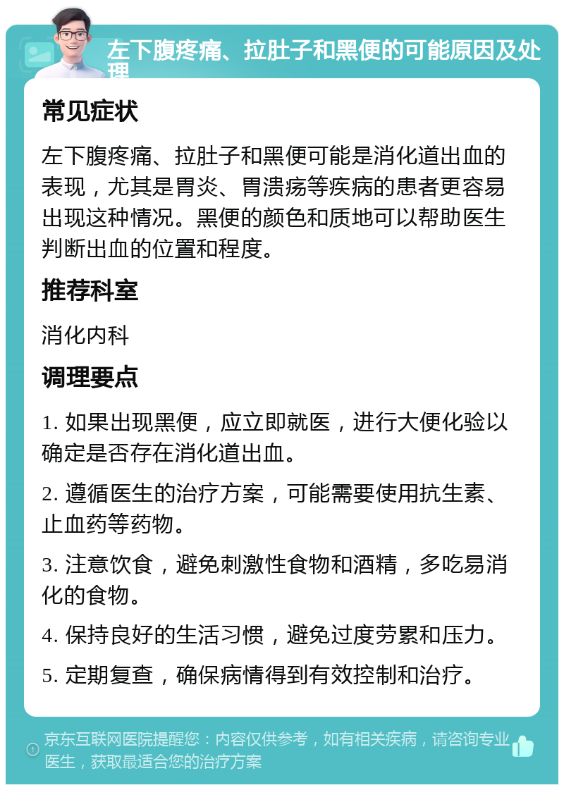 左下腹疼痛、拉肚子和黑便的可能原因及处理 常见症状 左下腹疼痛、拉肚子和黑便可能是消化道出血的表现，尤其是胃炎、胃溃疡等疾病的患者更容易出现这种情况。黑便的颜色和质地可以帮助医生判断出血的位置和程度。 推荐科室 消化内科 调理要点 1. 如果出现黑便，应立即就医，进行大便化验以确定是否存在消化道出血。 2. 遵循医生的治疗方案，可能需要使用抗生素、止血药等药物。 3. 注意饮食，避免刺激性食物和酒精，多吃易消化的食物。 4. 保持良好的生活习惯，避免过度劳累和压力。 5. 定期复查，确保病情得到有效控制和治疗。