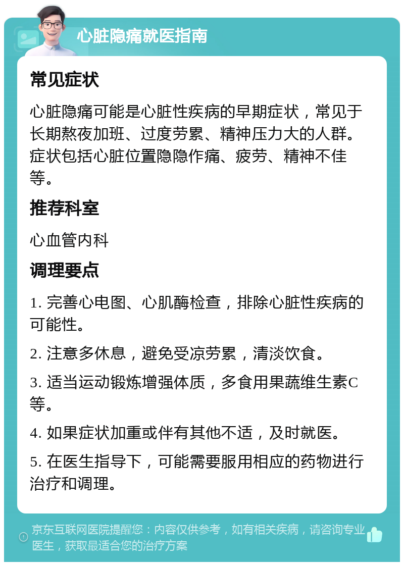 心脏隐痛就医指南 常见症状 心脏隐痛可能是心脏性疾病的早期症状，常见于长期熬夜加班、过度劳累、精神压力大的人群。症状包括心脏位置隐隐作痛、疲劳、精神不佳等。 推荐科室 心血管内科 调理要点 1. 完善心电图、心肌酶检查，排除心脏性疾病的可能性。 2. 注意多休息，避免受凉劳累，清淡饮食。 3. 适当运动锻炼增强体质，多食用果蔬维生素C等。 4. 如果症状加重或伴有其他不适，及时就医。 5. 在医生指导下，可能需要服用相应的药物进行治疗和调理。