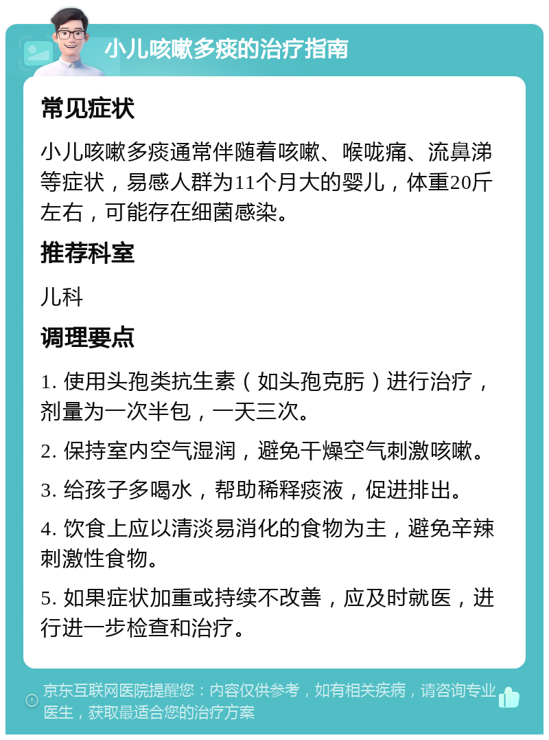 小儿咳嗽多痰的治疗指南 常见症状 小儿咳嗽多痰通常伴随着咳嗽、喉咙痛、流鼻涕等症状，易感人群为11个月大的婴儿，体重20斤左右，可能存在细菌感染。 推荐科室 儿科 调理要点 1. 使用头孢类抗生素（如头孢克肟）进行治疗，剂量为一次半包，一天三次。 2. 保持室内空气湿润，避免干燥空气刺激咳嗽。 3. 给孩子多喝水，帮助稀释痰液，促进排出。 4. 饮食上应以清淡易消化的食物为主，避免辛辣刺激性食物。 5. 如果症状加重或持续不改善，应及时就医，进行进一步检查和治疗。