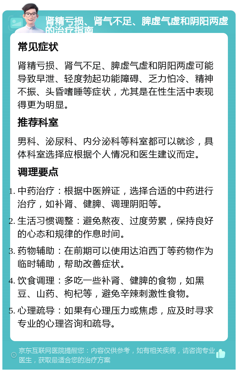 肾精亏损、肾气不足、脾虚气虚和阴阳两虚的治疗指南 常见症状 肾精亏损、肾气不足、脾虚气虚和阴阳两虚可能导致早泄、轻度勃起功能障碍、乏力怕冷、精神不振、头昏嗜睡等症状，尤其是在性生活中表现得更为明显。 推荐科室 男科、泌尿科、内分泌科等科室都可以就诊，具体科室选择应根据个人情况和医生建议而定。 调理要点 中药治疗：根据中医辨证，选择合适的中药进行治疗，如补肾、健脾、调理阴阳等。 生活习惯调整：避免熬夜、过度劳累，保持良好的心态和规律的作息时间。 药物辅助：在前期可以使用达泊西丁等药物作为临时辅助，帮助改善症状。 饮食调理：多吃一些补肾、健脾的食物，如黑豆、山药、枸杞等，避免辛辣刺激性食物。 心理疏导：如果有心理压力或焦虑，应及时寻求专业的心理咨询和疏导。