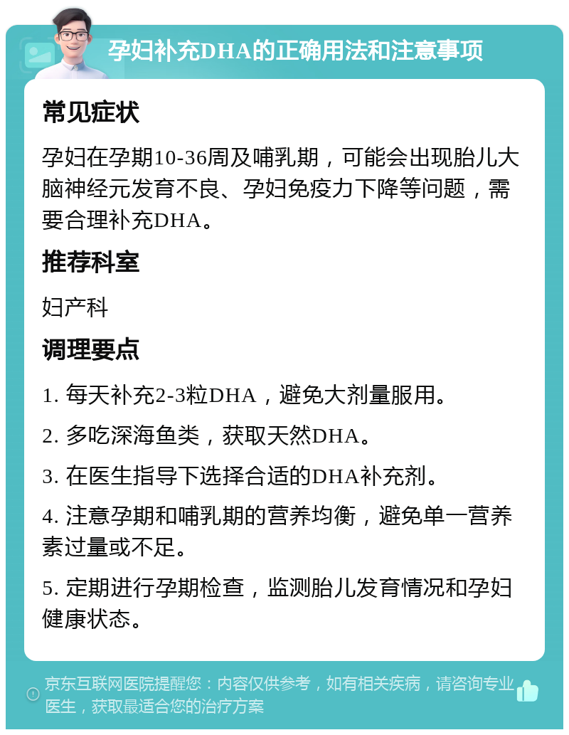 孕妇补充DHA的正确用法和注意事项 常见症状 孕妇在孕期10-36周及哺乳期，可能会出现胎儿大脑神经元发育不良、孕妇免疫力下降等问题，需要合理补充DHA。 推荐科室 妇产科 调理要点 1. 每天补充2-3粒DHA，避免大剂量服用。 2. 多吃深海鱼类，获取天然DHA。 3. 在医生指导下选择合适的DHA补充剂。 4. 注意孕期和哺乳期的营养均衡，避免单一营养素过量或不足。 5. 定期进行孕期检查，监测胎儿发育情况和孕妇健康状态。