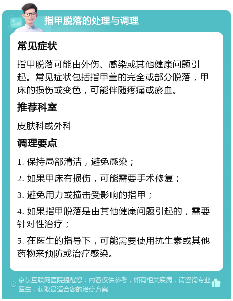 指甲脱落的处理与调理 常见症状 指甲脱落可能由外伤、感染或其他健康问题引起。常见症状包括指甲盖的完全或部分脱落，甲床的损伤或变色，可能伴随疼痛或瘀血。 推荐科室 皮肤科或外科 调理要点 1. 保持局部清洁，避免感染； 2. 如果甲床有损伤，可能需要手术修复； 3. 避免用力或撞击受影响的指甲； 4. 如果指甲脱落是由其他健康问题引起的，需要针对性治疗； 5. 在医生的指导下，可能需要使用抗生素或其他药物来预防或治疗感染。