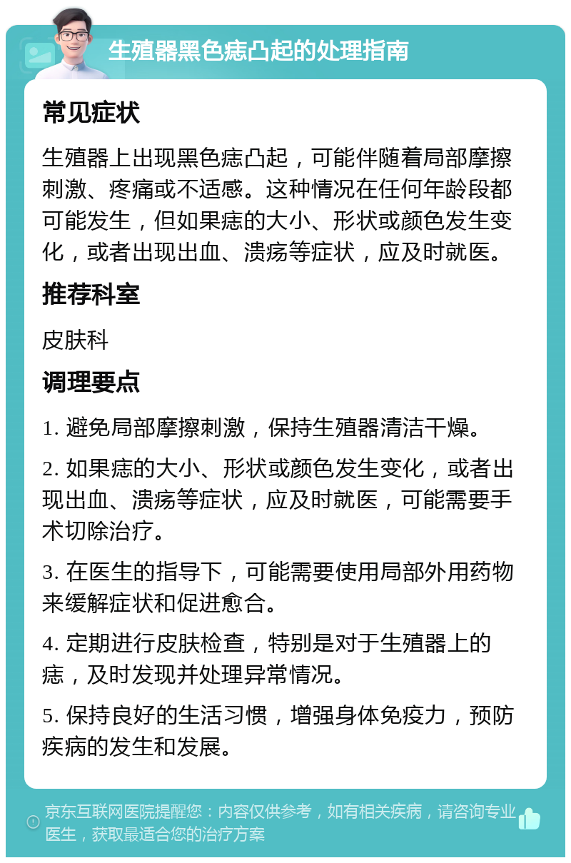 生殖器黑色痣凸起的处理指南 常见症状 生殖器上出现黑色痣凸起，可能伴随着局部摩擦刺激、疼痛或不适感。这种情况在任何年龄段都可能发生，但如果痣的大小、形状或颜色发生变化，或者出现出血、溃疡等症状，应及时就医。 推荐科室 皮肤科 调理要点 1. 避免局部摩擦刺激，保持生殖器清洁干燥。 2. 如果痣的大小、形状或颜色发生变化，或者出现出血、溃疡等症状，应及时就医，可能需要手术切除治疗。 3. 在医生的指导下，可能需要使用局部外用药物来缓解症状和促进愈合。 4. 定期进行皮肤检查，特别是对于生殖器上的痣，及时发现并处理异常情况。 5. 保持良好的生活习惯，增强身体免疫力，预防疾病的发生和发展。