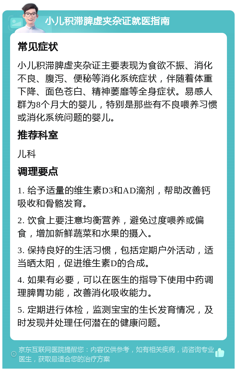 小儿积滞脾虚夹杂证就医指南 常见症状 小儿积滞脾虚夹杂证主要表现为食欲不振、消化不良、腹泻、便秘等消化系统症状，伴随着体重下降、面色苍白、精神萎靡等全身症状。易感人群为8个月大的婴儿，特别是那些有不良喂养习惯或消化系统问题的婴儿。 推荐科室 儿科 调理要点 1. 给予适量的维生素D3和AD滴剂，帮助改善钙吸收和骨骼发育。 2. 饮食上要注意均衡营养，避免过度喂养或偏食，增加新鲜蔬菜和水果的摄入。 3. 保持良好的生活习惯，包括定期户外活动，适当晒太阳，促进维生素D的合成。 4. 如果有必要，可以在医生的指导下使用中药调理脾胃功能，改善消化吸收能力。 5. 定期进行体检，监测宝宝的生长发育情况，及时发现并处理任何潜在的健康问题。