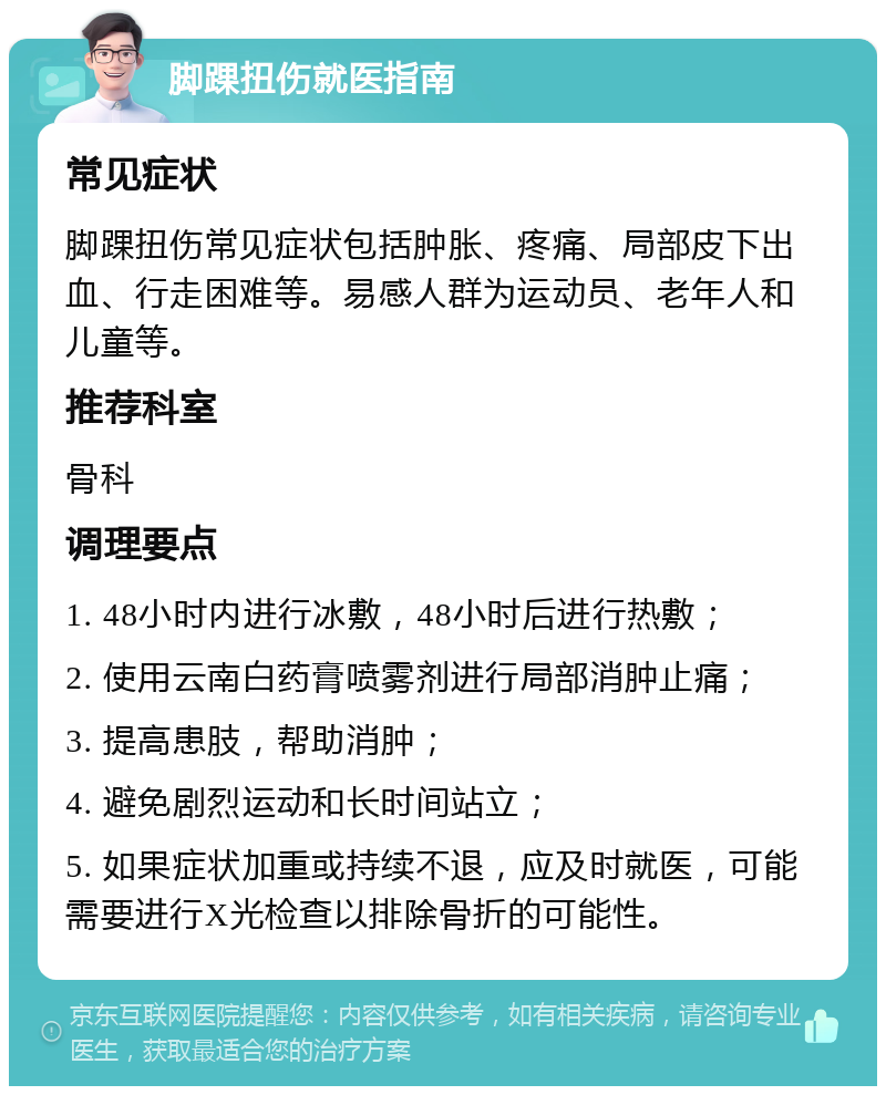 脚踝扭伤就医指南 常见症状 脚踝扭伤常见症状包括肿胀、疼痛、局部皮下出血、行走困难等。易感人群为运动员、老年人和儿童等。 推荐科室 骨科 调理要点 1. 48小时内进行冰敷，48小时后进行热敷； 2. 使用云南白药膏喷雾剂进行局部消肿止痛； 3. 提高患肢，帮助消肿； 4. 避免剧烈运动和长时间站立； 5. 如果症状加重或持续不退，应及时就医，可能需要进行X光检查以排除骨折的可能性。