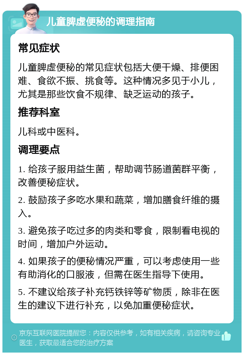 儿童脾虚便秘的调理指南 常见症状 儿童脾虚便秘的常见症状包括大便干燥、排便困难、食欲不振、挑食等。这种情况多见于小儿，尤其是那些饮食不规律、缺乏运动的孩子。 推荐科室 儿科或中医科。 调理要点 1. 给孩子服用益生菌，帮助调节肠道菌群平衡，改善便秘症状。 2. 鼓励孩子多吃水果和蔬菜，增加膳食纤维的摄入。 3. 避免孩子吃过多的肉类和零食，限制看电视的时间，增加户外运动。 4. 如果孩子的便秘情况严重，可以考虑使用一些有助消化的口服液，但需在医生指导下使用。 5. 不建议给孩子补充钙铁锌等矿物质，除非在医生的建议下进行补充，以免加重便秘症状。