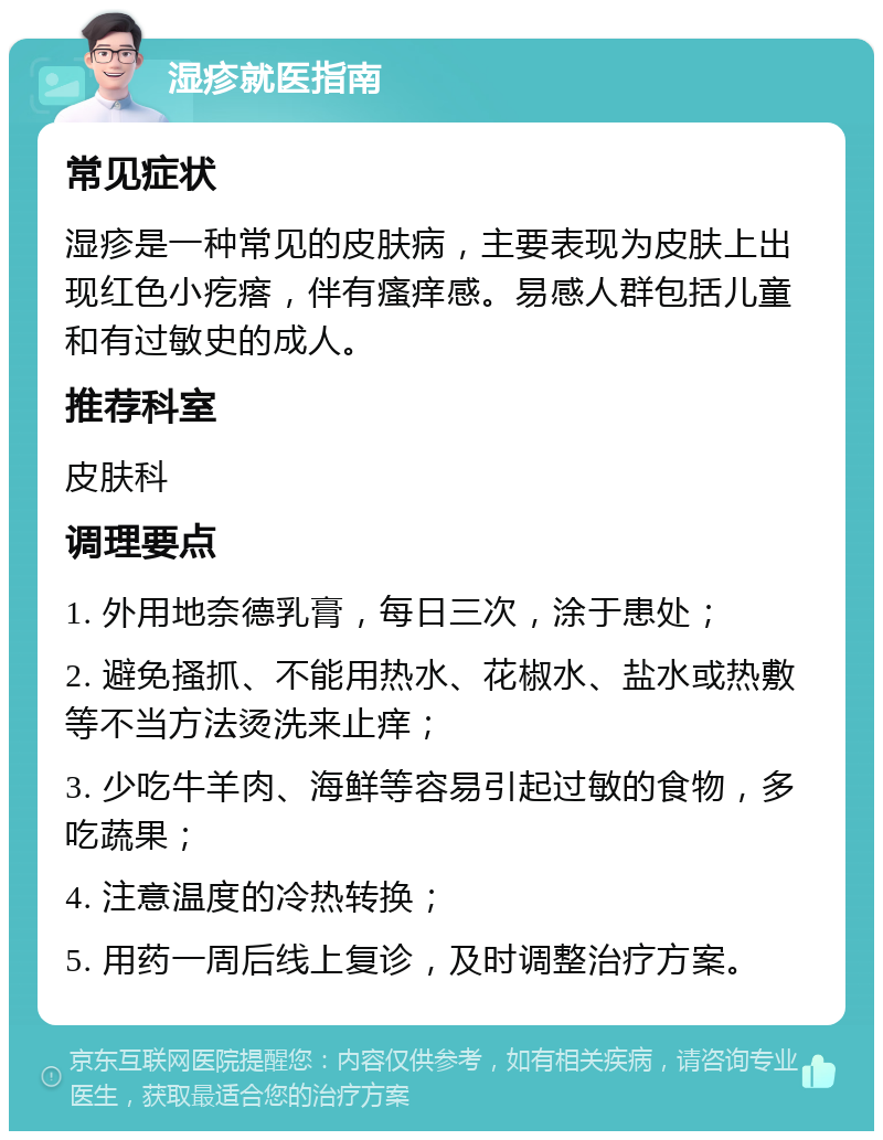 湿疹就医指南 常见症状 湿疹是一种常见的皮肤病，主要表现为皮肤上出现红色小疙瘩，伴有瘙痒感。易感人群包括儿童和有过敏史的成人。 推荐科室 皮肤科 调理要点 1. 外用地奈德乳膏，每日三次，涂于患处； 2. 避免搔抓、不能用热水、花椒水、盐水或热敷等不当方法烫洗来止痒； 3. 少吃牛羊肉、海鲜等容易引起过敏的食物，多吃蔬果； 4. 注意温度的冷热转换； 5. 用药一周后线上复诊，及时调整治疗方案。