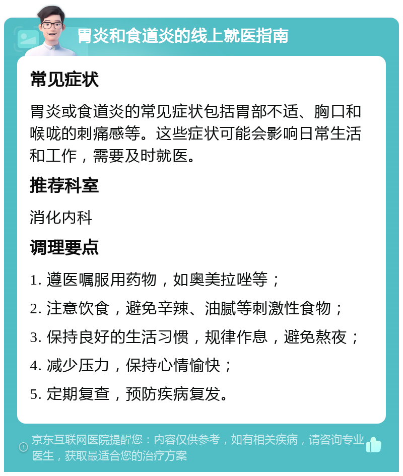 胃炎和食道炎的线上就医指南 常见症状 胃炎或食道炎的常见症状包括胃部不适、胸口和喉咙的刺痛感等。这些症状可能会影响日常生活和工作，需要及时就医。 推荐科室 消化内科 调理要点 1. 遵医嘱服用药物，如奥美拉唑等； 2. 注意饮食，避免辛辣、油腻等刺激性食物； 3. 保持良好的生活习惯，规律作息，避免熬夜； 4. 减少压力，保持心情愉快； 5. 定期复查，预防疾病复发。