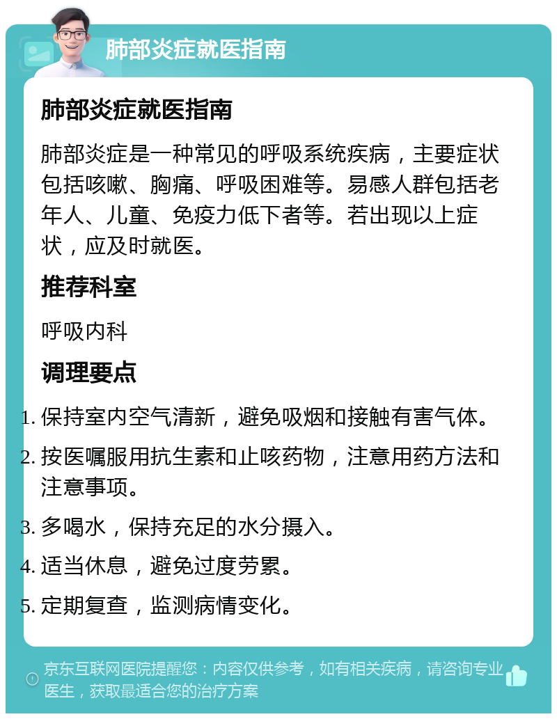 肺部炎症就医指南 肺部炎症就医指南 肺部炎症是一种常见的呼吸系统疾病，主要症状包括咳嗽、胸痛、呼吸困难等。易感人群包括老年人、儿童、免疫力低下者等。若出现以上症状，应及时就医。 推荐科室 呼吸内科 调理要点 保持室内空气清新，避免吸烟和接触有害气体。 按医嘱服用抗生素和止咳药物，注意用药方法和注意事项。 多喝水，保持充足的水分摄入。 适当休息，避免过度劳累。 定期复查，监测病情变化。