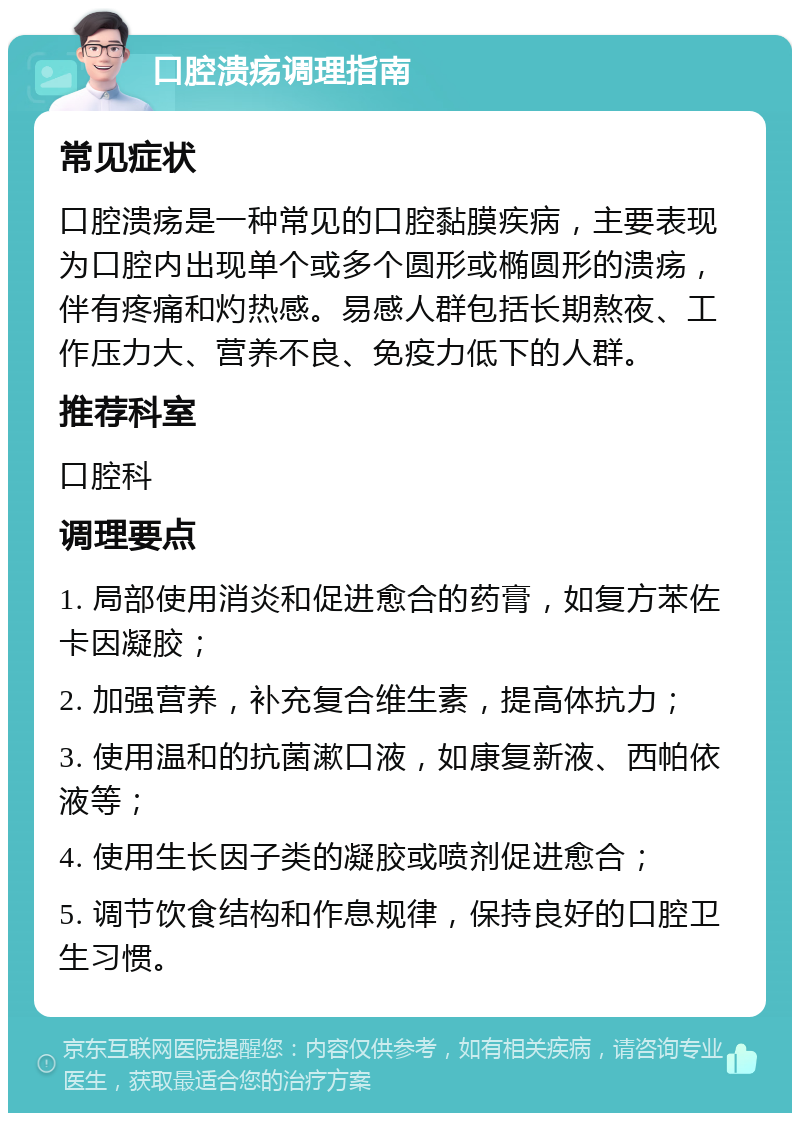 口腔溃疡调理指南 常见症状 口腔溃疡是一种常见的口腔黏膜疾病，主要表现为口腔内出现单个或多个圆形或椭圆形的溃疡，伴有疼痛和灼热感。易感人群包括长期熬夜、工作压力大、营养不良、免疫力低下的人群。 推荐科室 口腔科 调理要点 1. 局部使用消炎和促进愈合的药膏，如复方苯佐卡因凝胶； 2. 加强营养，补充复合维生素，提高体抗力； 3. 使用温和的抗菌漱口液，如康复新液、西帕依液等； 4. 使用生长因子类的凝胶或喷剂促进愈合； 5. 调节饮食结构和作息规律，保持良好的口腔卫生习惯。