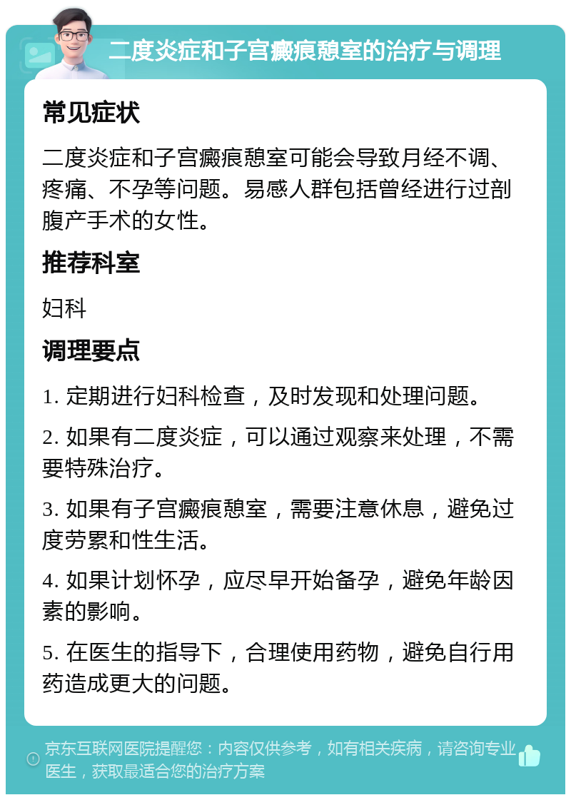 二度炎症和子宫癜痕憩室的治疗与调理 常见症状 二度炎症和子宫癜痕憩室可能会导致月经不调、疼痛、不孕等问题。易感人群包括曾经进行过剖腹产手术的女性。 推荐科室 妇科 调理要点 1. 定期进行妇科检查，及时发现和处理问题。 2. 如果有二度炎症，可以通过观察来处理，不需要特殊治疗。 3. 如果有子宫癜痕憩室，需要注意休息，避免过度劳累和性生活。 4. 如果计划怀孕，应尽早开始备孕，避免年龄因素的影响。 5. 在医生的指导下，合理使用药物，避免自行用药造成更大的问题。