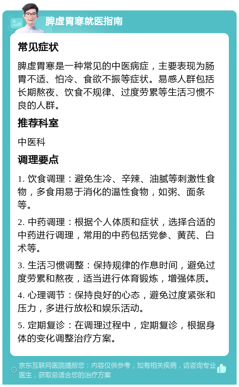 脾虚胃寒就医指南 常见症状 脾虚胃寒是一种常见的中医病症，主要表现为肠胃不适、怕冷、食欲不振等症状。易感人群包括长期熬夜、饮食不规律、过度劳累等生活习惯不良的人群。 推荐科室 中医科 调理要点 1. 饮食调理：避免生冷、辛辣、油腻等刺激性食物，多食用易于消化的温性食物，如粥、面条等。 2. 中药调理：根据个人体质和症状，选择合适的中药进行调理，常用的中药包括党参、黄芪、白术等。 3. 生活习惯调整：保持规律的作息时间，避免过度劳累和熬夜，适当进行体育锻炼，增强体质。 4. 心理调节：保持良好的心态，避免过度紧张和压力，多进行放松和娱乐活动。 5. 定期复诊：在调理过程中，定期复诊，根据身体的变化调整治疗方案。